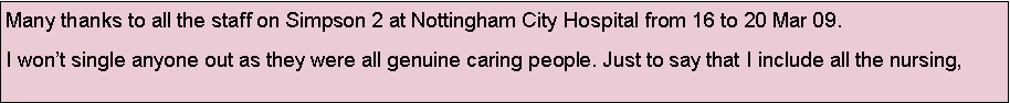 Text Box: Many thanks to all the staff on Simpson 2 at Nottingham City Hospital from 16 to 20 Mar 09.I wont single anyone out as they were all genuine caring people. Just to say that I include all the nursing, 