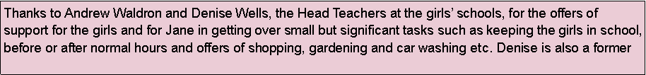 Text Box: Thanks to Andrew Waldron and Denise Wells, the Head Teachers at the girls schools, for the offers of support for the girls and for Jane in getting over small but significant tasks such as keeping the girls in school, before or after normal hours and offers of shopping, gardening and car washing etc. Denise is also a former 