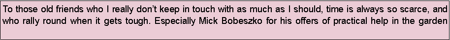 Text Box: To those old friends who I really dont keep in touch with as much as I should, time is always so scarce, and who rally round when it gets tough. Especially Mick Bobeszko for his offers of practical help in the garden 
