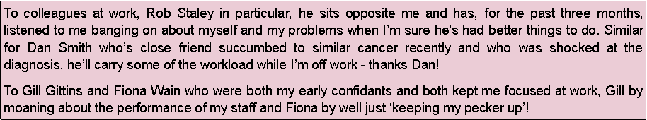 Text Box: To colleagues at work, Rob Staley in particular, he sits opposite me and has, for the past three months, listened to me banging on about myself and my problems when Im sure hes had better things to do. Similar for Dan Smith whos close friend succumbed to similar cancer recently and who was shocked at the diagnosis, hell carry some of the workload while Im off work - thanks Dan!To Gill Gittins and Fiona Wain who were both my early confidants and both kept me focused at work, Gill by moaning about the performance of my staff and Fiona by well just keeping my pecker up!