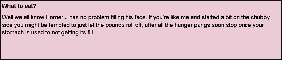 Text Box: What to eat?Well we all know Homer J has no problem filling his face. If youre like me and started a bit on the chubby side you might be tempted to just let the pounds roll off, after all the hunger pangs soon stop once your stomach is used to not getting its fill. 

