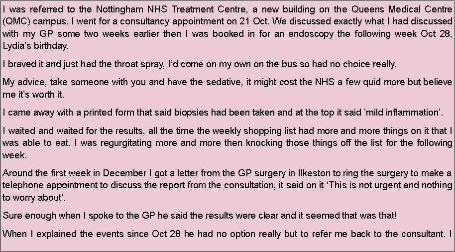 Text Box: I was referred to the Nottingham NHS Treatment Centre, a new building on the Queens Medical Centre (QMC) campus. I went for a consultancy appointment on 21 Oct. We discussed exactly what I had discussed with my GP some two weeks earlier then I was booked in for an endoscopy the following week Oct 28, Lydias birthday.I braved it and just had the throat spray, Id come on my own on the bus so had no choice really.My advice, take someone with you and have the sedative, it might cost the NHS a few quid more but believe me its worth it.I came away with a printed form that said biopsies had been taken and at the top it said mild inflammation. I waited and waited for the results, all the time the weekly shopping list had more and more things on it that I was able to eat. I was regurgitating more and more then knocking those things off the list for the following week.Around the first week in December I got a letter from the GP surgery in Ilkeston to ring the surgery to make a telephone appointment to discuss the report from the consultation, it said on it This is not urgent and nothing to worry about.Sure enough when I spoke to the GP he said the results were clear and it seemed that was that!When I explained the events since Oct 28 he had no option really but to refer me back to the consultant. I 