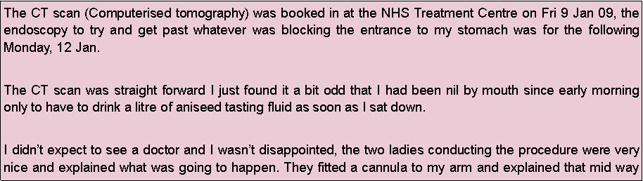 Text Box: The CT scan (Computerised tomography) was booked in at the NHS Treatment Centre on Fri 9 Jan 09, the endoscopy to try and get past whatever was blocking the entrance to my stomach was for the following Monday, 12 Jan.
The CT scan was straight forward I just found it a bit odd that I had been nil by mouth since early morning only to have to drink a litre of aniseed tasting fluid as soon as I sat down.
I didnt expect to see a doctor and I wasnt disappointed, the two ladies conducting the procedure were very nice and explained what was going to happen. They fitted a cannula to my arm and explained that mid way 