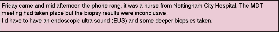 Text Box: Friday came and mid afternoon the phone rang, it was a nurse from Nottingham City Hospital. The MDT meeting had taken place but the biopsy results were inconclusive.
Id have to have an endoscopic ultra sound (EUS) and some deeper biopsies taken.
